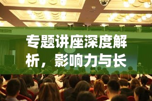 專題講座深度解析，影響力與長(zhǎng)遠(yuǎn)價(jià)值探討