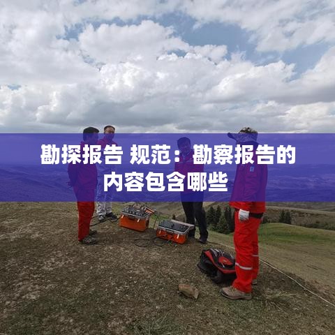 勘探報告 規(guī)范：勘察報告的內(nèi)容包含哪些 